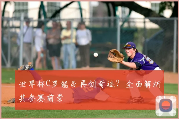 世界杯C罗能否再创奇迹？全面解析其参赛前景