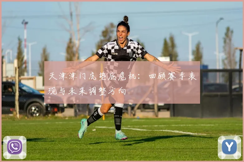 天津津门虎垫底危机：回顾赛季表现与未来调整方向