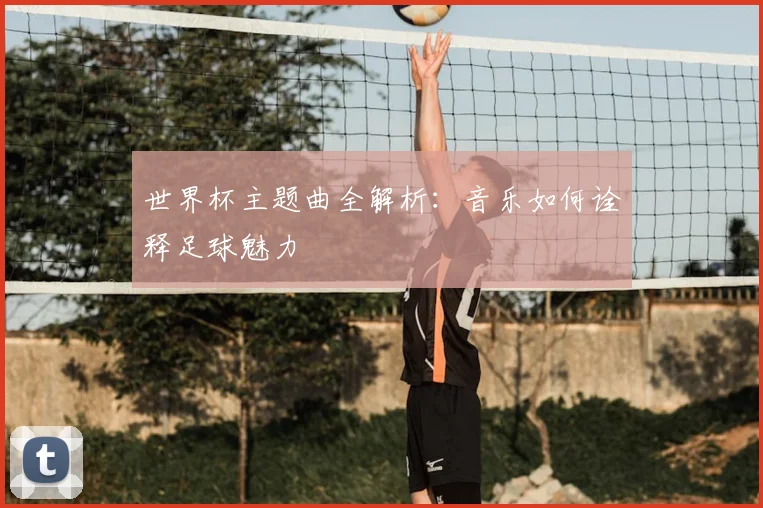 世界杯主题曲全解析：音乐如何诠释足球魅力