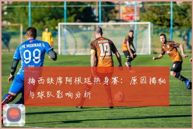 梅西缺席阿根廷热身赛：原因揭秘与球队影响分析