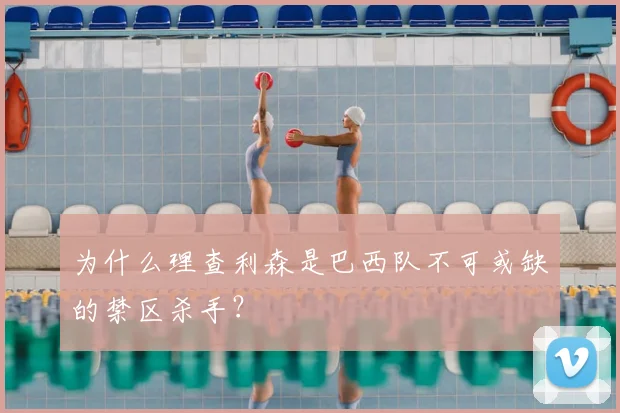 为什么理查利森是巴西队不可或缺的禁区杀手?
