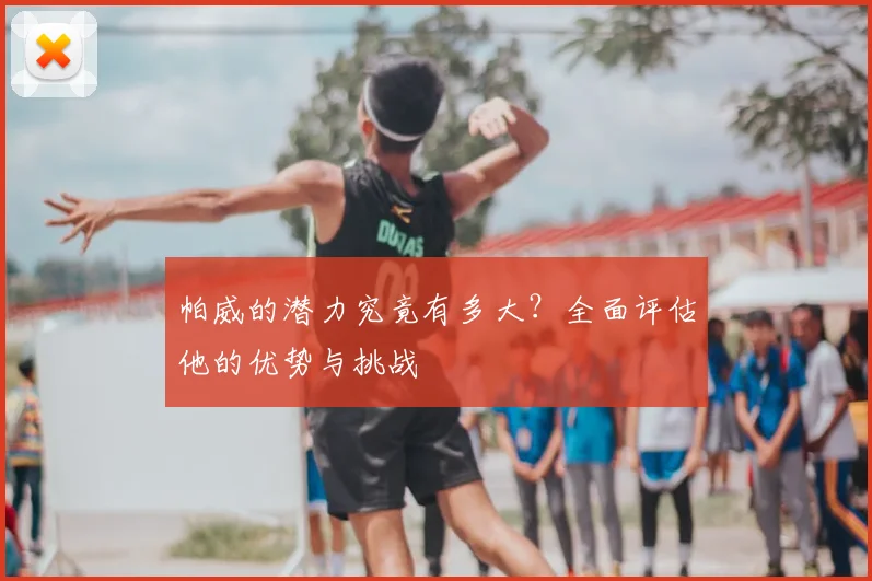 帕威的潜力究竟有多大？全面评估他的优势与挑战