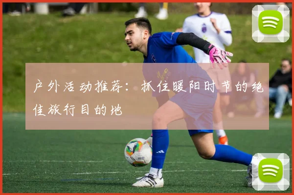 户外活动推荐:抓住暖阳时节的绝佳旅行目的地