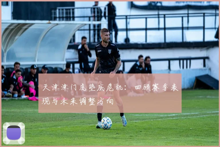 天津津门虎垫底危机：回顾赛季表现与未来调整方向