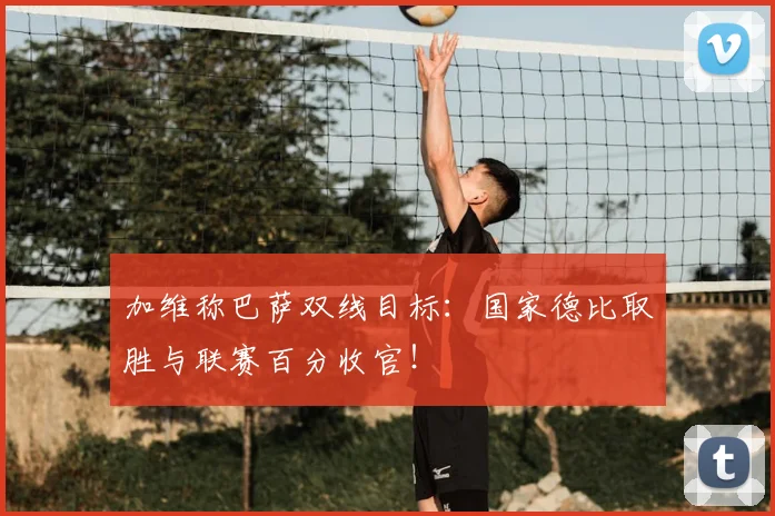 加维称巴萨双线目标：国家德比取胜与联赛百分收官！