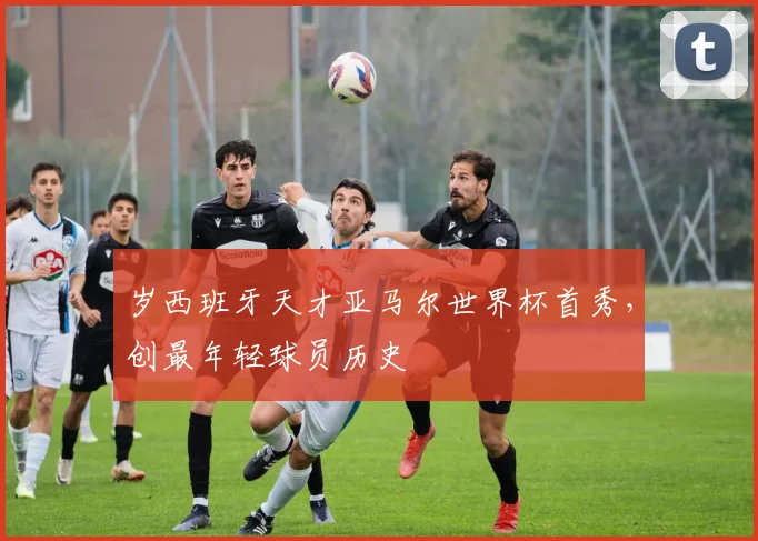 岁西班牙天才亚马尔世界杯首秀，创最年轻球员历史