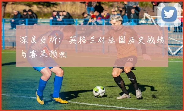 深度分析：英格兰对法国历史战绩与赛果预测