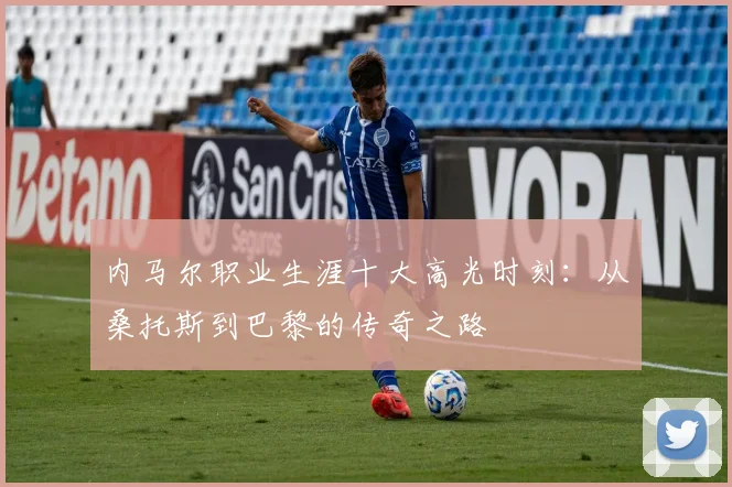 内马尔职业生涯十大高光时刻:从桑托斯到巴黎的传奇之路