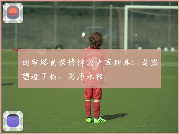姆希塔良深情悼念卢塞斯库：是您塑造了我，恩师永铭