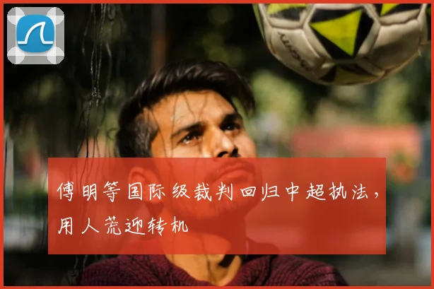 傅明等国际级裁判回归中超执法，用人荒迎转机