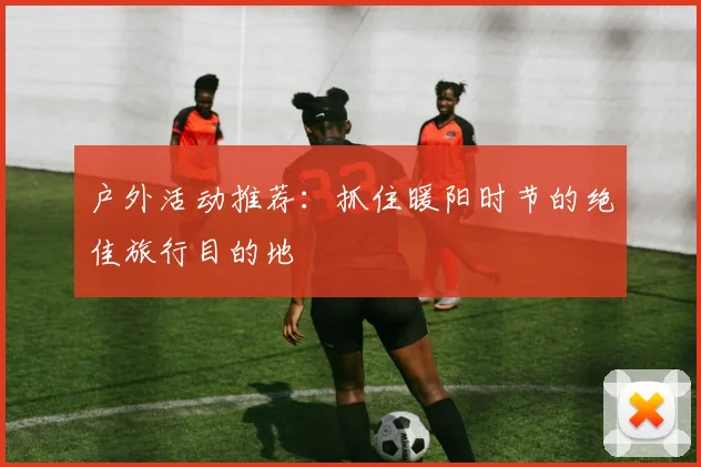 户外活动推荐：抓住暖阳时节的绝佳旅行目的地